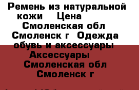 Ремень из натуральной кожи. › Цена ­ 1 100 - Смоленская обл., Смоленск г. Одежда, обувь и аксессуары » Аксессуары   . Смоленская обл.,Смоленск г.